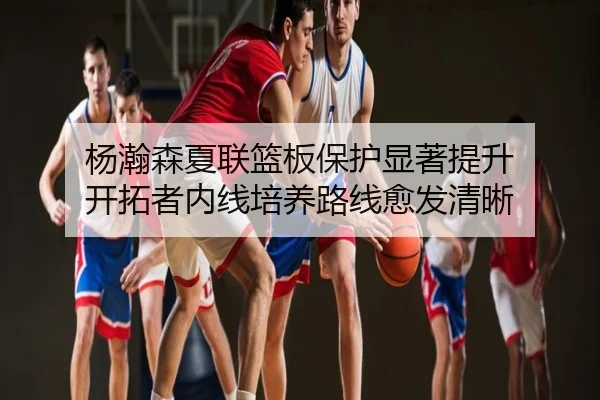杨瀚森夏联篮板保护显著提升 开拓者内线培养路线愈发清晰