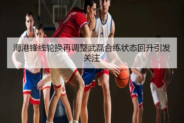 海港锋线轮换再调整武磊合练状态回升引发关注