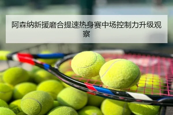 阿森纳新援磨合提速热身赛中场控制力升级观察