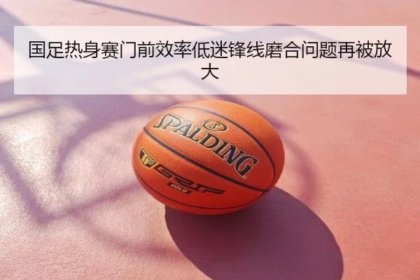 国足热身赛门前效率低迷锋线磨合问题再被放大