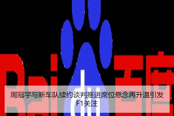 周冠宇与新车队续约谈判推进席位悬念再升温引发F1关注