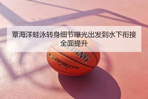 覃海洋蛙泳转身细节曝光出发到水下衔接全面提升