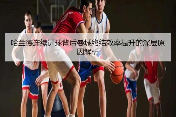 哈兰德连续进球背后曼城终结效率提升的深层原因解析