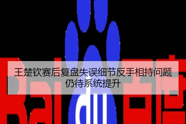 王楚钦赛后复盘失误细节反手相持问题仍待系统提升
